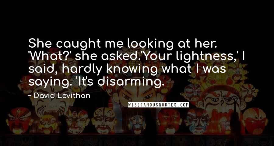 David Levithan Quotes: She caught me looking at her. 'What?' she asked.'Your lightness,' I said, hardly knowing what I was saying. 'It's disarming.