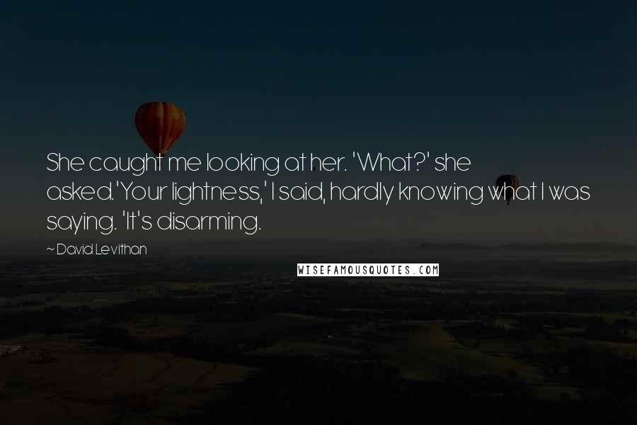 David Levithan Quotes: She caught me looking at her. 'What?' she asked.'Your lightness,' I said, hardly knowing what I was saying. 'It's disarming.