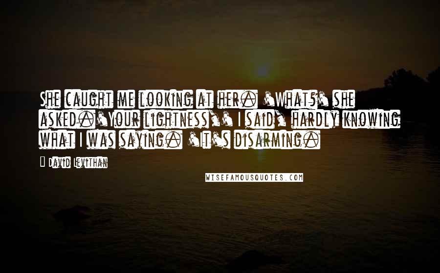 David Levithan Quotes: She caught me looking at her. 'What?' she asked.'Your lightness,' I said, hardly knowing what I was saying. 'It's disarming.