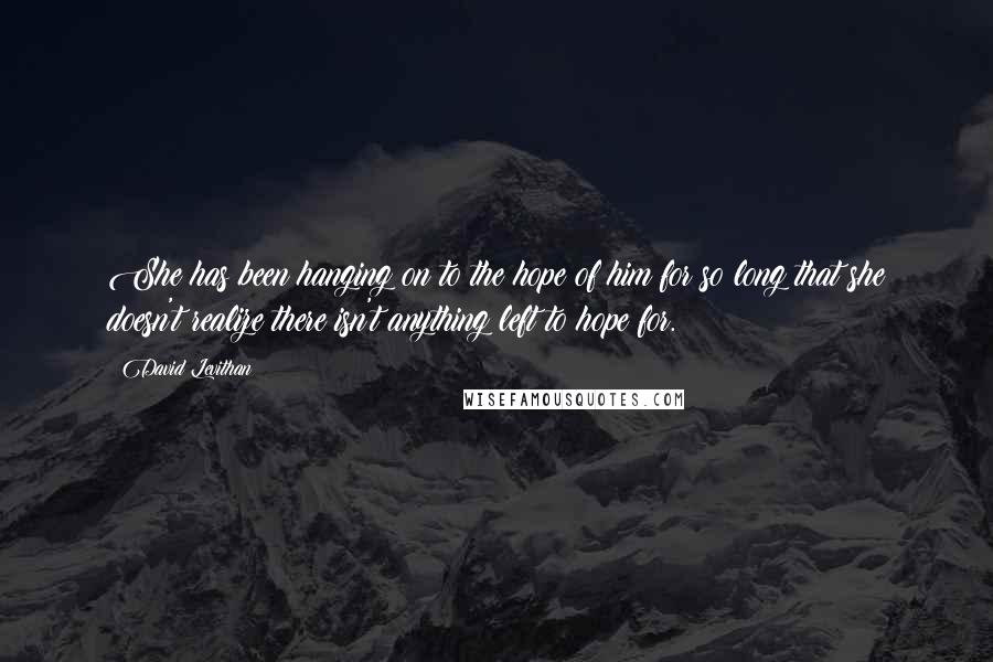 David Levithan Quotes: She has been hanging on to the hope of him for so long that she doesn't realize there isn't anything left to hope for.