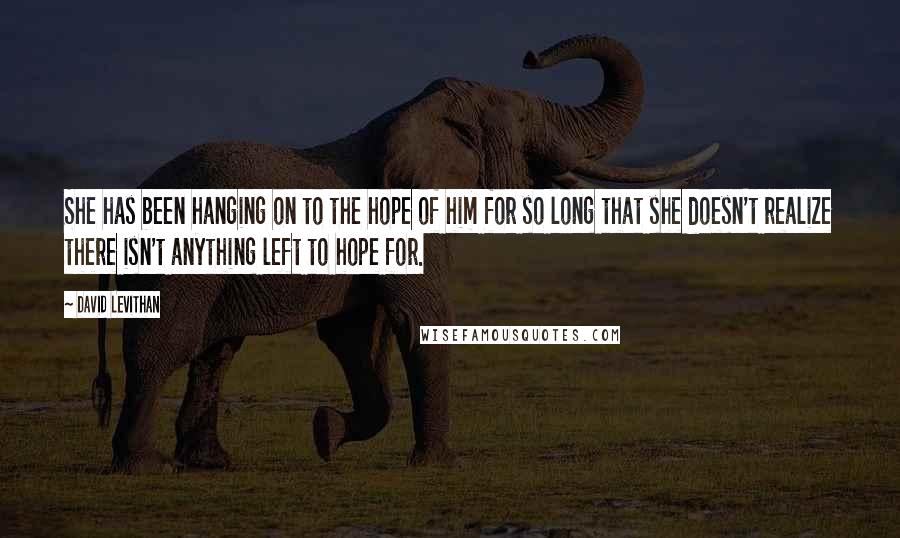 David Levithan Quotes: She has been hanging on to the hope of him for so long that she doesn't realize there isn't anything left to hope for.