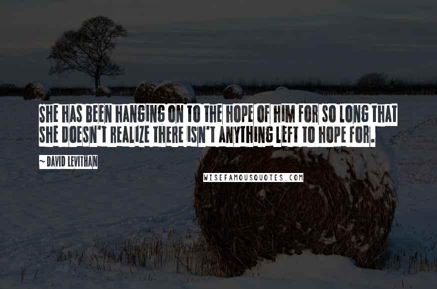 David Levithan Quotes: She has been hanging on to the hope of him for so long that she doesn't realize there isn't anything left to hope for.