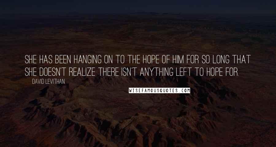 David Levithan Quotes: She has been hanging on to the hope of him for so long that she doesn't realize there isn't anything left to hope for.