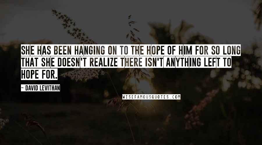 David Levithan Quotes: She has been hanging on to the hope of him for so long that she doesn't realize there isn't anything left to hope for.