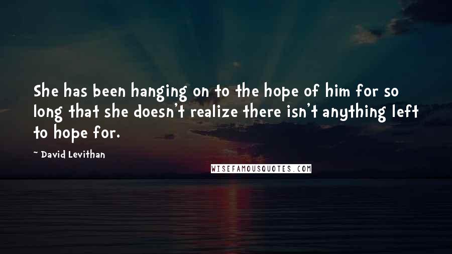 David Levithan Quotes: She has been hanging on to the hope of him for so long that she doesn't realize there isn't anything left to hope for.