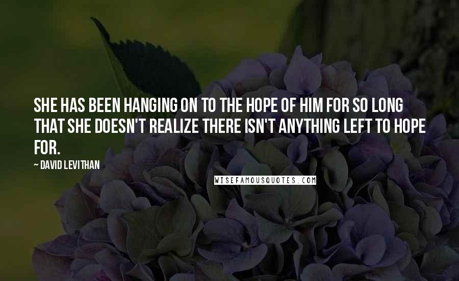 David Levithan Quotes: She has been hanging on to the hope of him for so long that she doesn't realize there isn't anything left to hope for.