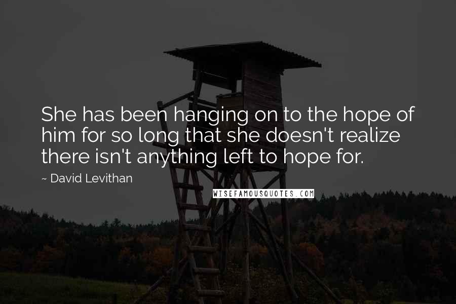 David Levithan Quotes: She has been hanging on to the hope of him for so long that she doesn't realize there isn't anything left to hope for.