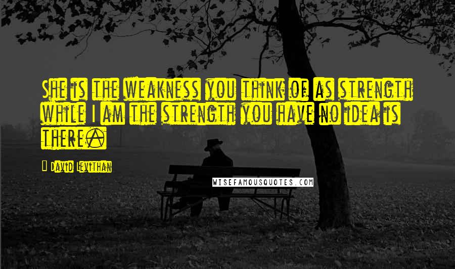 David Levithan Quotes: She is the weakness you think of as strength while I am the strength you have no idea is there.