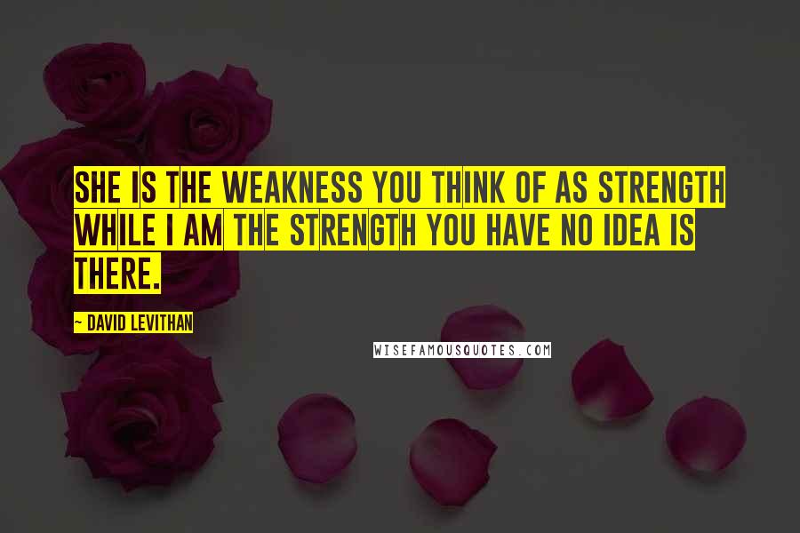 David Levithan Quotes: She is the weakness you think of as strength while I am the strength you have no idea is there.
