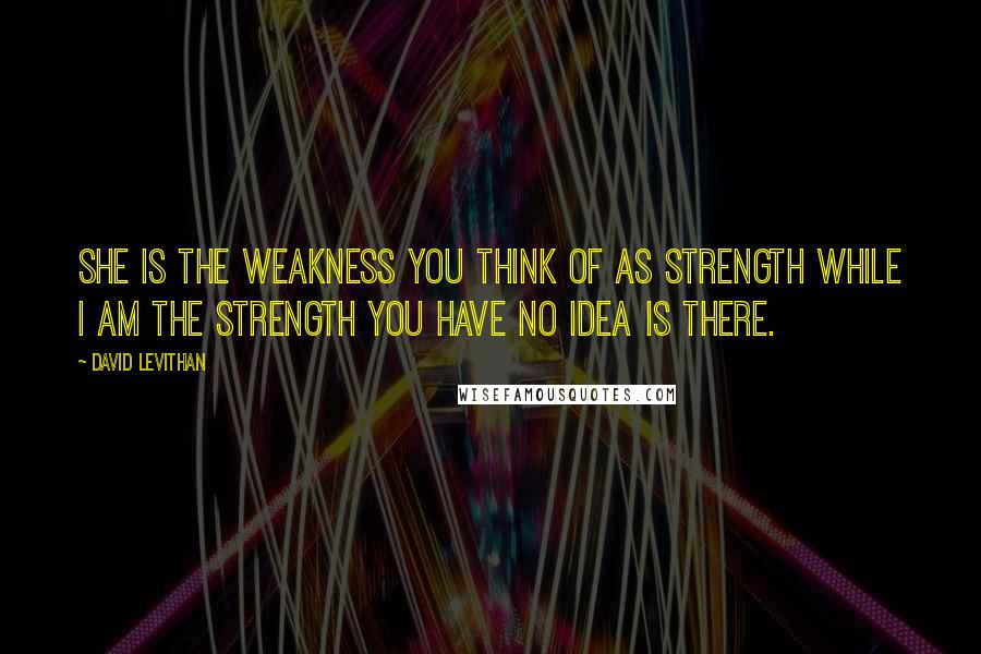 David Levithan Quotes: She is the weakness you think of as strength while I am the strength you have no idea is there.