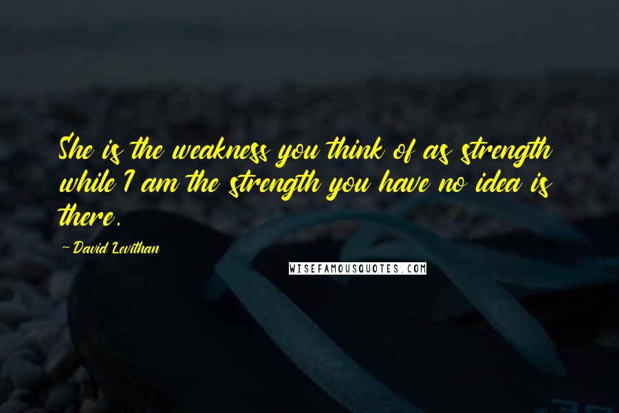 David Levithan Quotes: She is the weakness you think of as strength while I am the strength you have no idea is there.