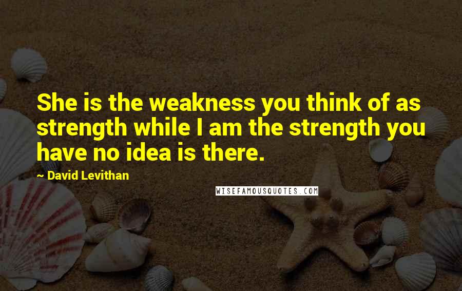 David Levithan Quotes: She is the weakness you think of as strength while I am the strength you have no idea is there.