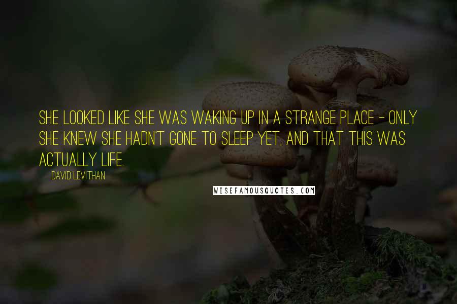 David Levithan Quotes: She looked like she was waking up in a strange place - only she knew she hadn't gone to sleep yet, and that this was actually life.