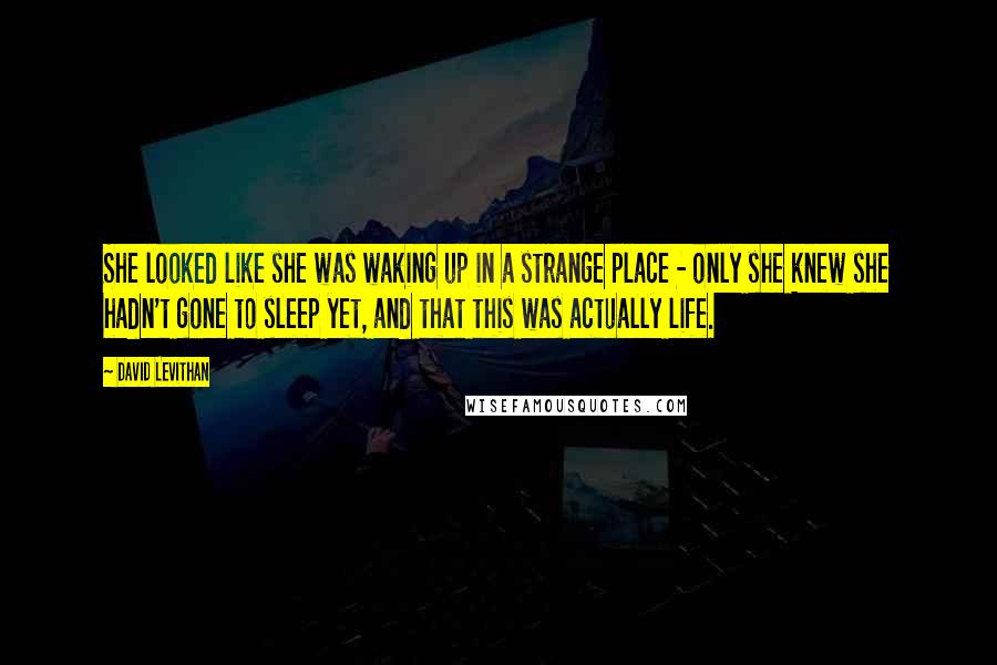 David Levithan Quotes: She looked like she was waking up in a strange place - only she knew she hadn't gone to sleep yet, and that this was actually life.