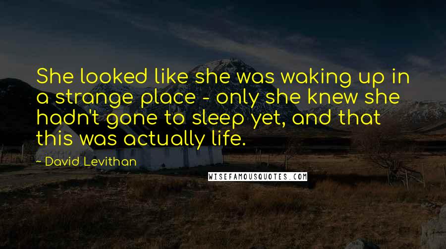 David Levithan Quotes: She looked like she was waking up in a strange place - only she knew she hadn't gone to sleep yet, and that this was actually life.