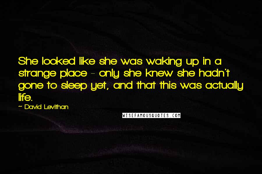 David Levithan Quotes: She looked like she was waking up in a strange place - only she knew she hadn't gone to sleep yet, and that this was actually life.