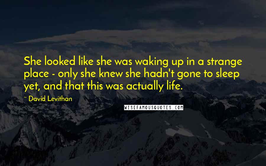 David Levithan Quotes: She looked like she was waking up in a strange place - only she knew she hadn't gone to sleep yet, and that this was actually life.