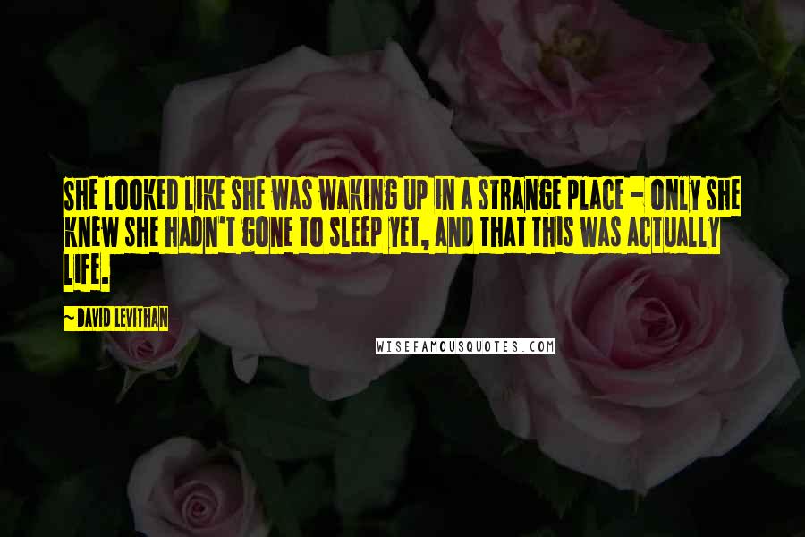 David Levithan Quotes: She looked like she was waking up in a strange place - only she knew she hadn't gone to sleep yet, and that this was actually life.