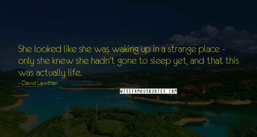 David Levithan Quotes: She looked like she was waking up in a strange place - only she knew she hadn't gone to sleep yet, and that this was actually life.