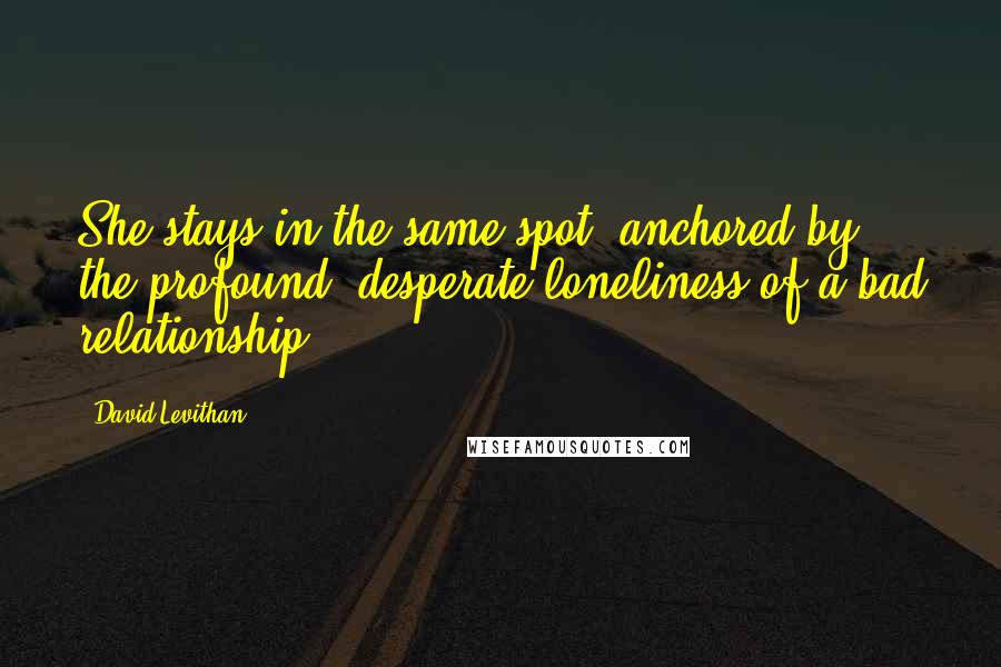 David Levithan Quotes: She stays in the same spot, anchored by the profound, desperate loneliness of a bad relationship.