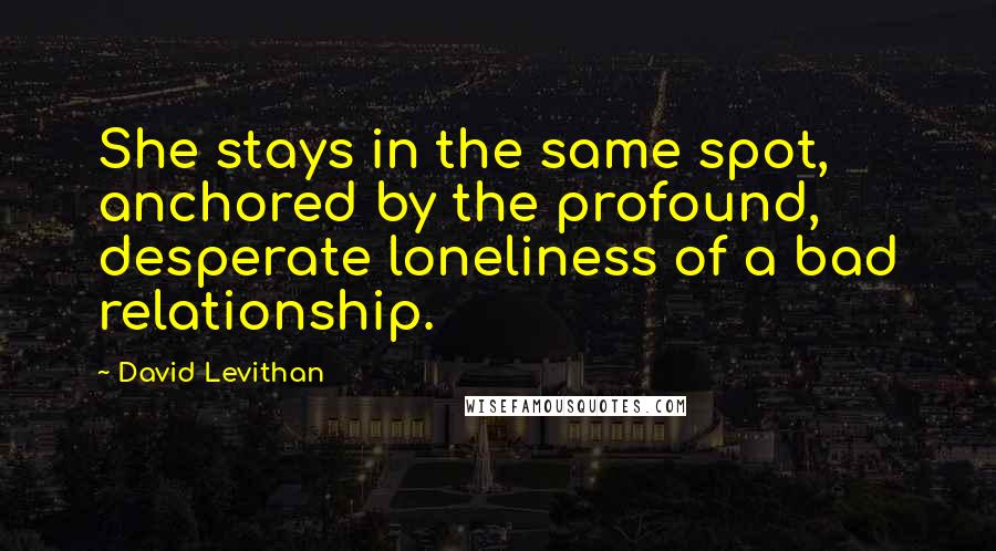 David Levithan Quotes: She stays in the same spot, anchored by the profound, desperate loneliness of a bad relationship.