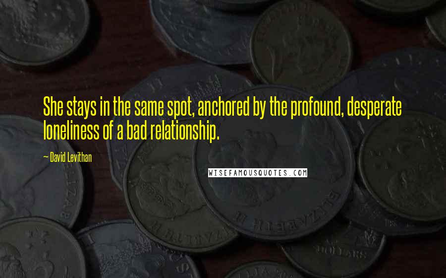David Levithan Quotes: She stays in the same spot, anchored by the profound, desperate loneliness of a bad relationship.