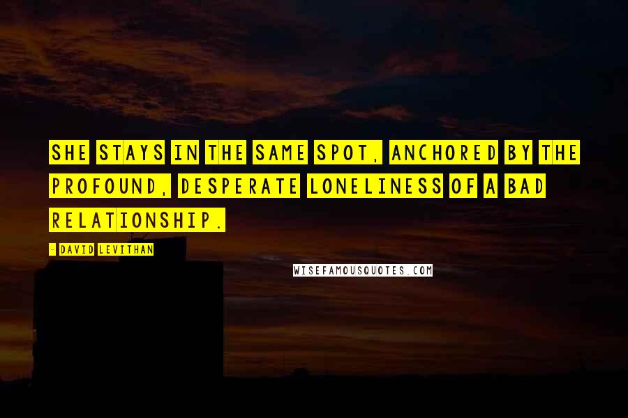 David Levithan Quotes: She stays in the same spot, anchored by the profound, desperate loneliness of a bad relationship.