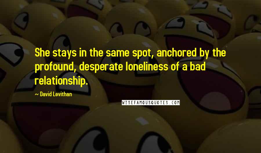 David Levithan Quotes: She stays in the same spot, anchored by the profound, desperate loneliness of a bad relationship.
