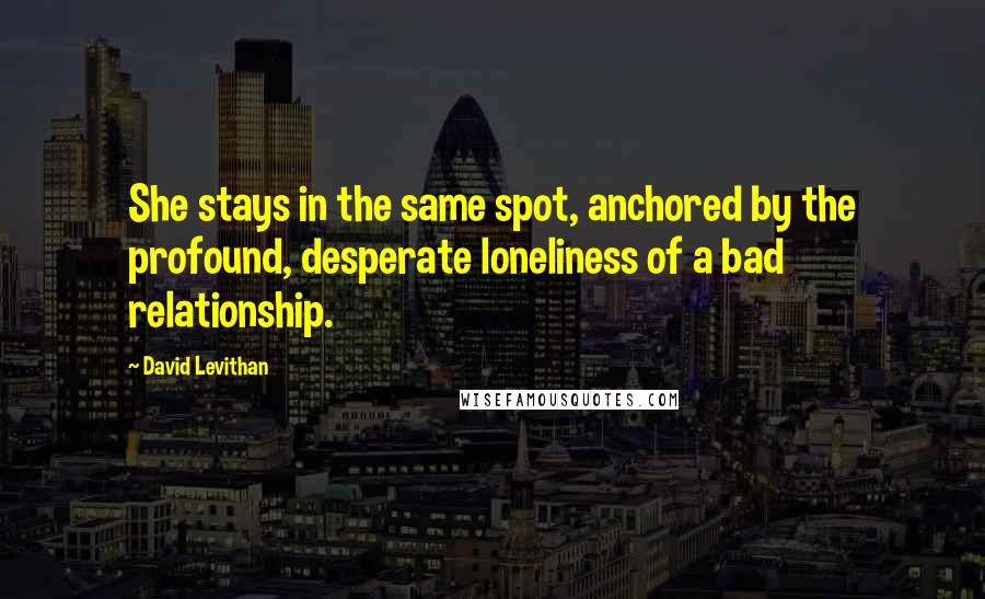 David Levithan Quotes: She stays in the same spot, anchored by the profound, desperate loneliness of a bad relationship.