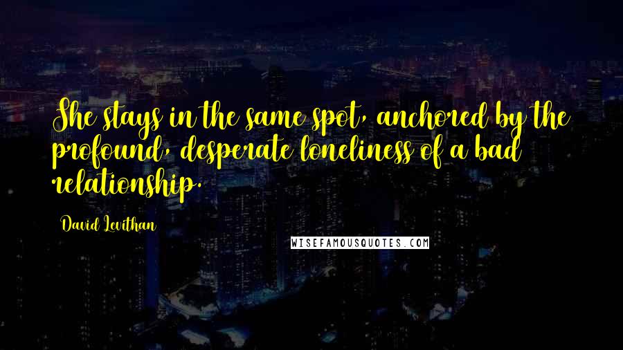 David Levithan Quotes: She stays in the same spot, anchored by the profound, desperate loneliness of a bad relationship.