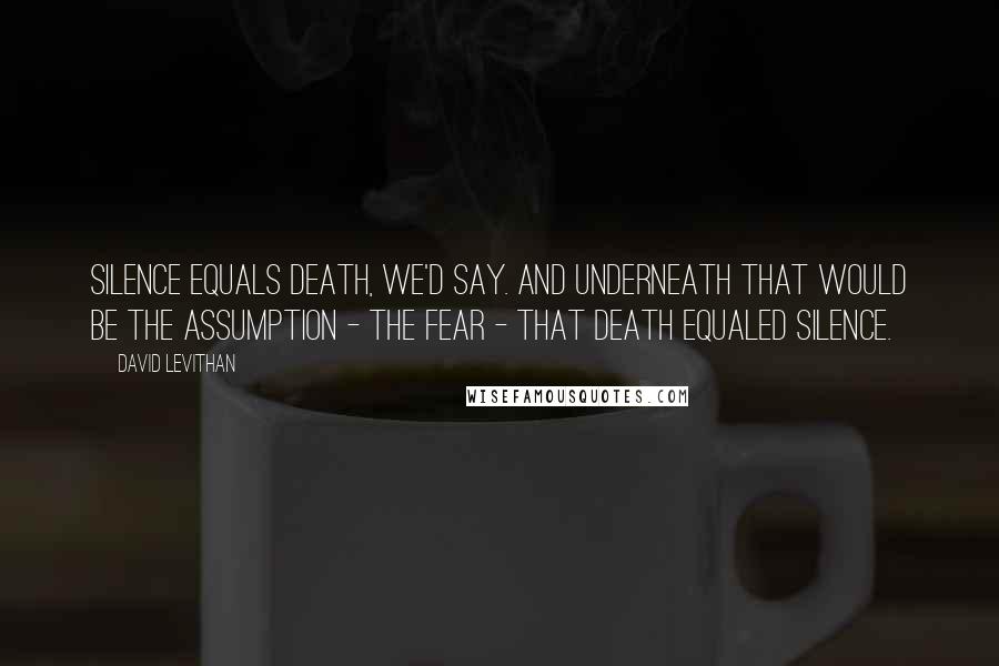 David Levithan Quotes: Silence equals death, we'd say. And underneath that would be the assumption - the fear - that death equaled silence.