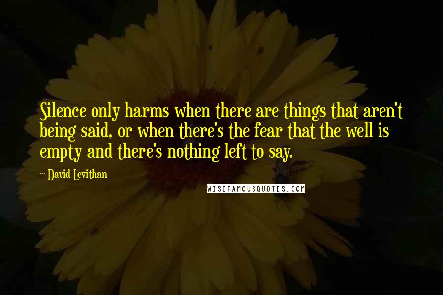 David Levithan Quotes: Silence only harms when there are things that aren't being said, or when there's the fear that the well is empty and there's nothing left to say.