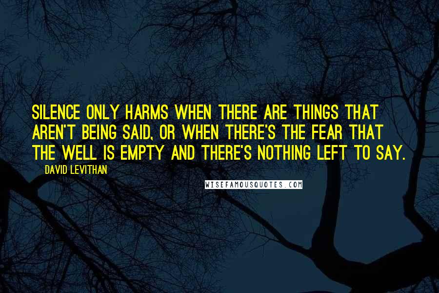 David Levithan Quotes: Silence only harms when there are things that aren't being said, or when there's the fear that the well is empty and there's nothing left to say.