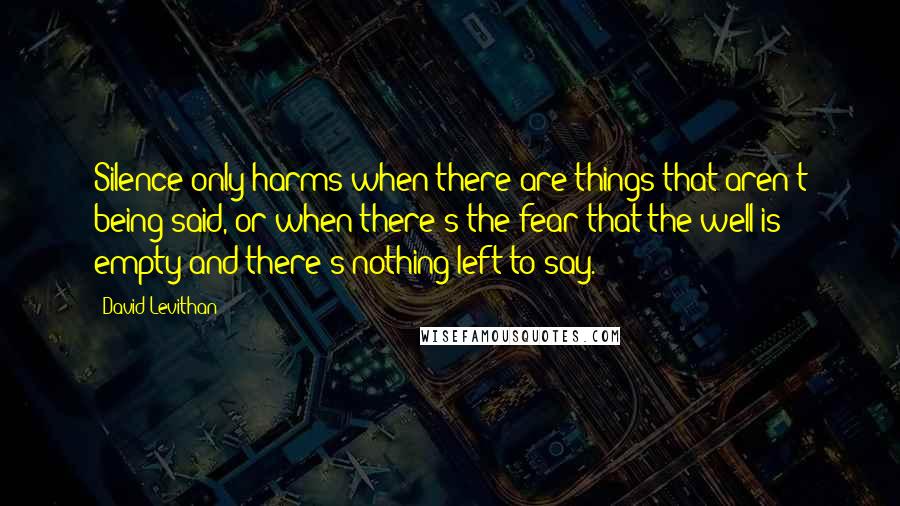 David Levithan Quotes: Silence only harms when there are things that aren't being said, or when there's the fear that the well is empty and there's nothing left to say.