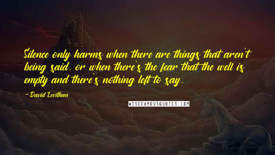 David Levithan Quotes: Silence only harms when there are things that aren't being said, or when there's the fear that the well is empty and there's nothing left to say.