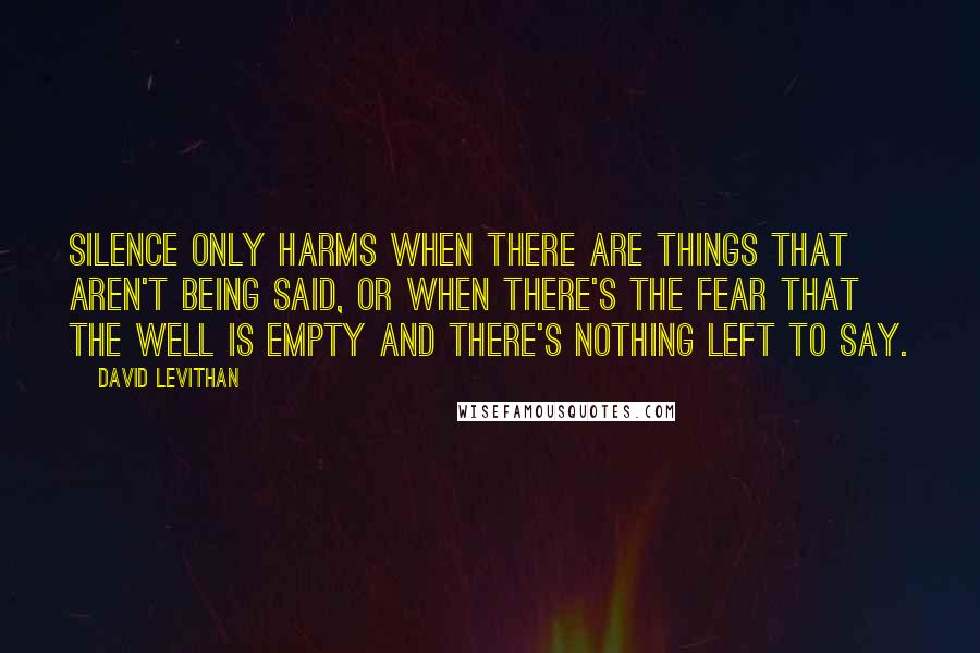 David Levithan Quotes: Silence only harms when there are things that aren't being said, or when there's the fear that the well is empty and there's nothing left to say.