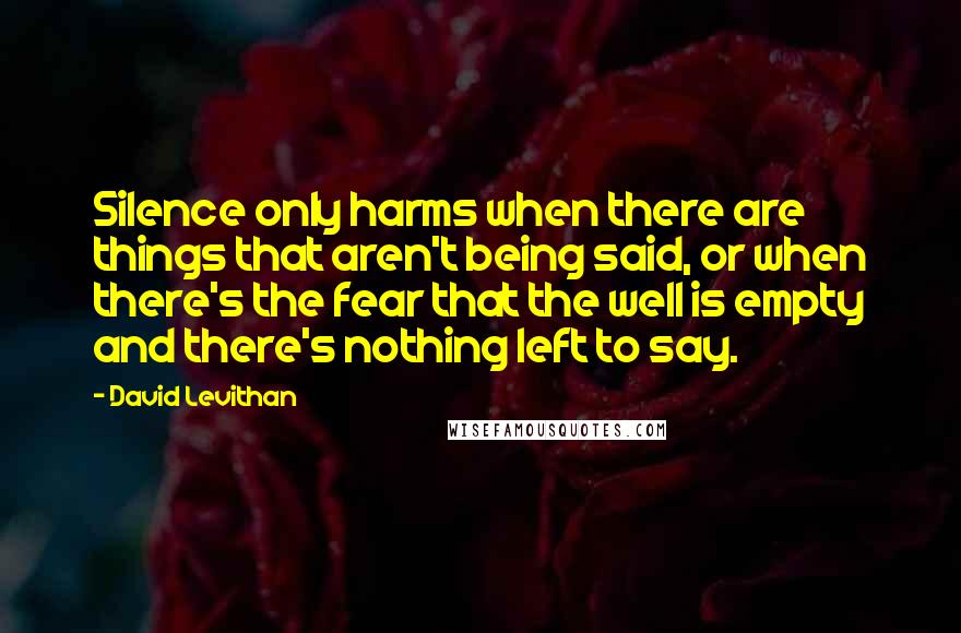 David Levithan Quotes: Silence only harms when there are things that aren't being said, or when there's the fear that the well is empty and there's nothing left to say.