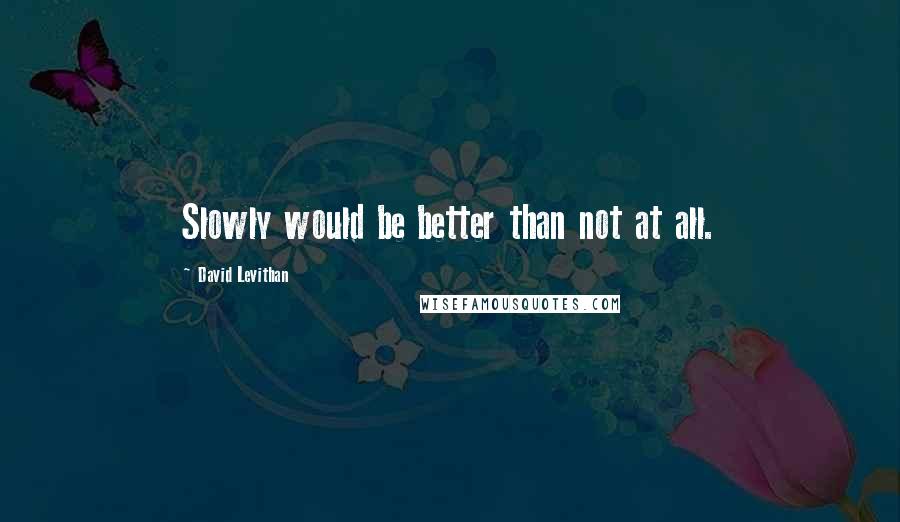 David Levithan Quotes: Slowly would be better than not at all.