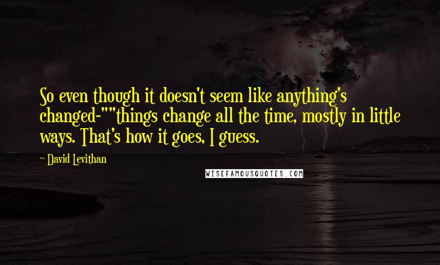 David Levithan Quotes: So even though it doesn't seem like anything's changed-""things change all the time, mostly in little ways. That's how it goes, I guess.