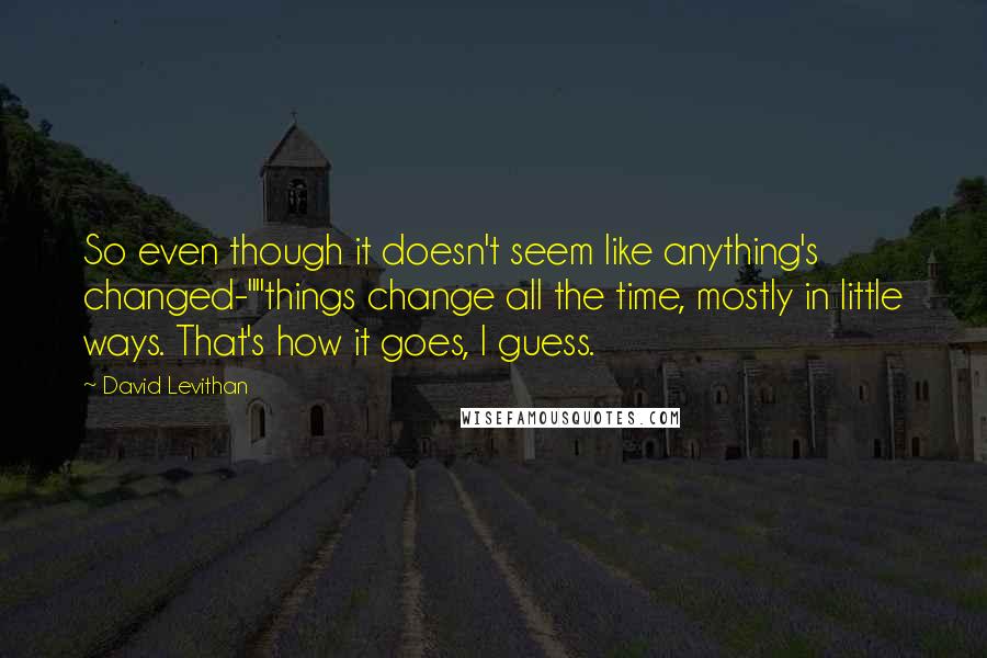 David Levithan Quotes: So even though it doesn't seem like anything's changed-""things change all the time, mostly in little ways. That's how it goes, I guess.