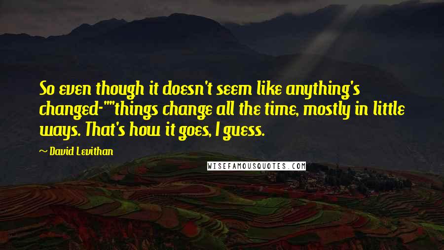 David Levithan Quotes: So even though it doesn't seem like anything's changed-""things change all the time, mostly in little ways. That's how it goes, I guess.