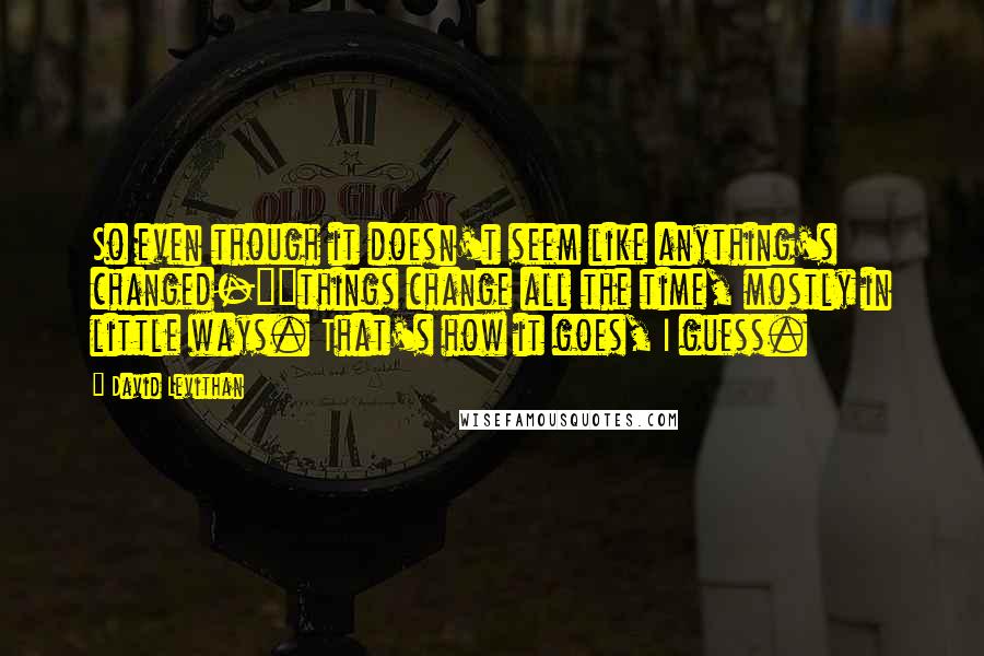 David Levithan Quotes: So even though it doesn't seem like anything's changed-""things change all the time, mostly in little ways. That's how it goes, I guess.