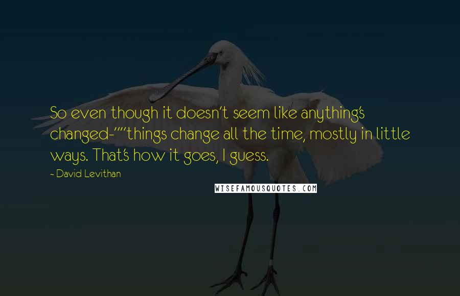 David Levithan Quotes: So even though it doesn't seem like anything's changed-""things change all the time, mostly in little ways. That's how it goes, I guess.