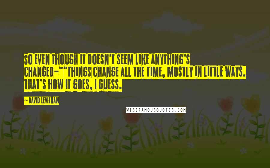 David Levithan Quotes: So even though it doesn't seem like anything's changed-""things change all the time, mostly in little ways. That's how it goes, I guess.