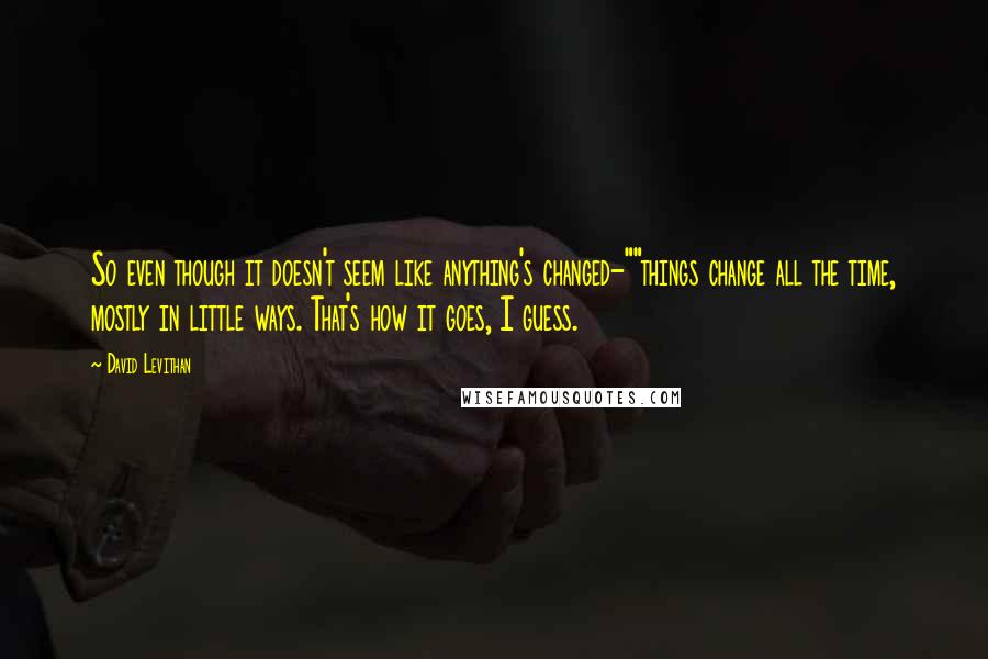 David Levithan Quotes: So even though it doesn't seem like anything's changed-""things change all the time, mostly in little ways. That's how it goes, I guess.