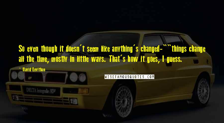 David Levithan Quotes: So even though it doesn't seem like anything's changed-""things change all the time, mostly in little ways. That's how it goes, I guess.