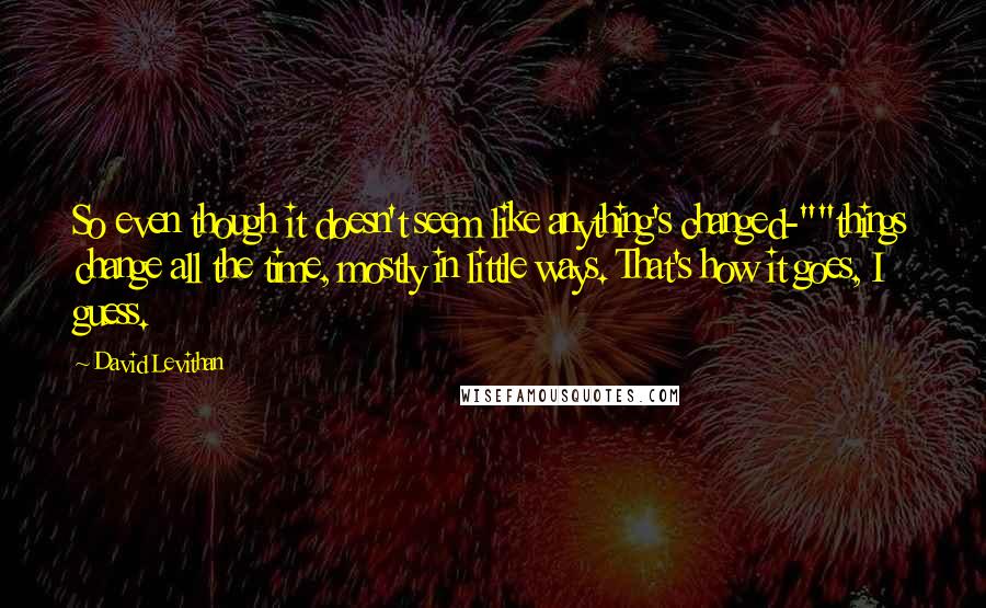 David Levithan Quotes: So even though it doesn't seem like anything's changed-""things change all the time, mostly in little ways. That's how it goes, I guess.