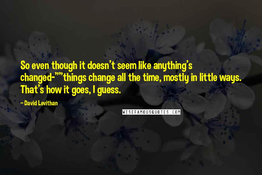 David Levithan Quotes: So even though it doesn't seem like anything's changed-""things change all the time, mostly in little ways. That's how it goes, I guess.