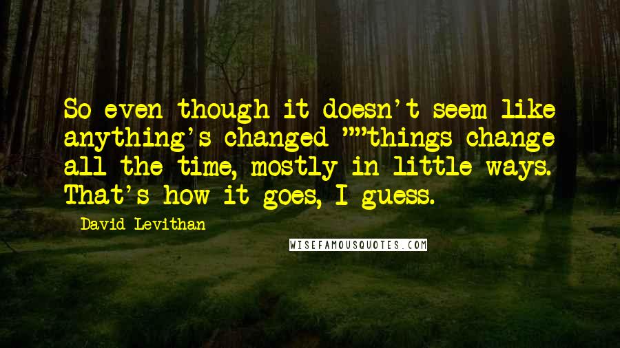 David Levithan Quotes: So even though it doesn't seem like anything's changed-""things change all the time, mostly in little ways. That's how it goes, I guess.