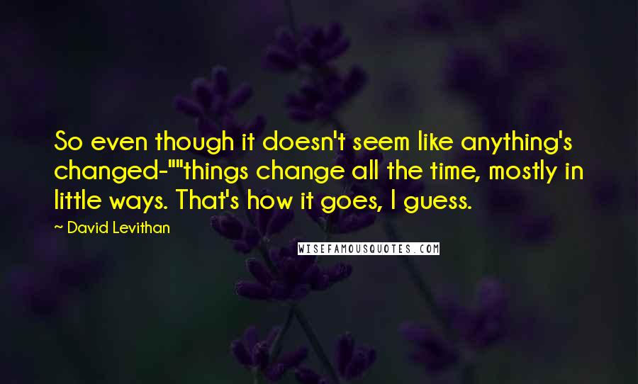 David Levithan Quotes: So even though it doesn't seem like anything's changed-""things change all the time, mostly in little ways. That's how it goes, I guess.